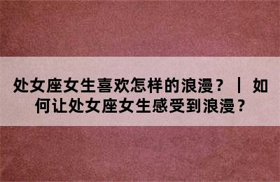 处女座女生喜欢怎样的浪漫？｜ 如何让处女座女生感受到浪漫？